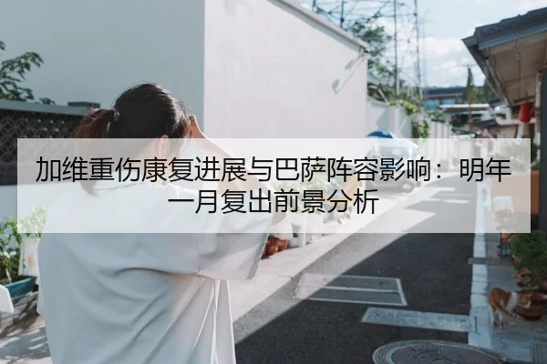 加维重伤康复进展与巴萨阵容影响：明年一月复出前景分析