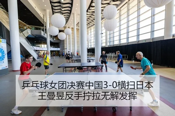 乒乓球女团决赛中国3-0横扫日本 王曼昱反手拧拉无解发挥