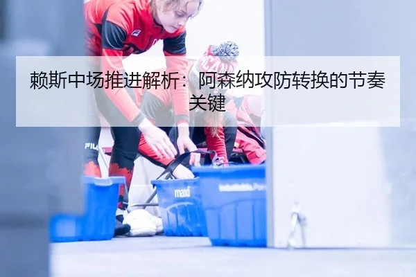 赖斯中场推进解析：阿森纳攻防转换的节奏关键